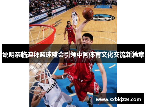 姚明亲临迪拜篮球盛会引领中阿体育文化交流新篇章