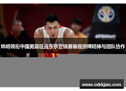 姚明领衔中国男篮征战东京世锦赛展现拼搏精神与团队协作