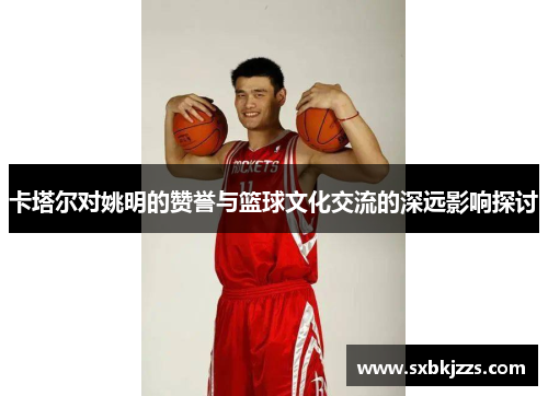 卡塔尔对姚明的赞誉与篮球文化交流的深远影响探讨