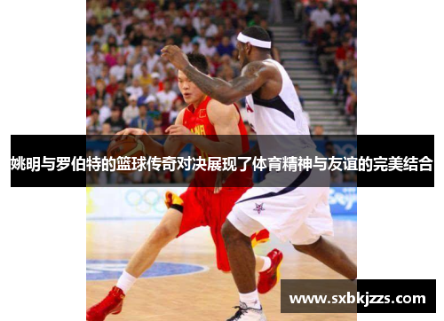 姚明与罗伯特的篮球传奇对决展现了体育精神与友谊的完美结合
