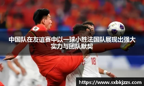 beats365中国队在友谊赛中以一球小胜法国队展现出强大实力与团队默契